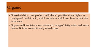 Organic
• Grass-fed dairy cows produce milk that's up to five times higher in
conjugated linoleic acid, which correlates with lower heart-attack risk
in humans.
• Organic milk contains more vitamin E, omega-3 fatty acids, and lutein
than milk from conventionally raised cows.
 