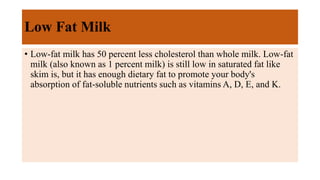 Low Fat Milk
• Low-fat milk has 50 percent less cholesterol than whole milk. Low-fat
milk (also known as 1 percent milk) is still low in saturated fat like
skim is, but it has enough dietary fat to promote your body's
absorption of fat-soluble nutrients such as vitamins A, D, E, and K.
 