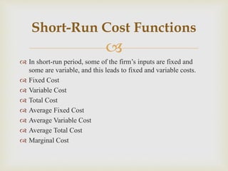 
 In short-run period, some of the firm’s inputs are fixed and
some are variable, and this leads to fixed and variable costs.
 Fixed Cost
 Variable Cost
 Total Cost
 Average Fixed Cost
 Average Variable Cost
 Average Total Cost
 Marginal Cost
Short-Run Cost Functions
 