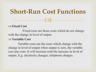 
 Fixed Cost
Fixed costs are those costs which do not change
with the change in level of output.
 Variable Cost
Variable costs are the costs which change with the
change in level of output when output is zero, the variable
cost also zero. It will increase with the increase in level of
output. E.g. electricity changes, telephone charges.
Short-Run Cost Functions
 