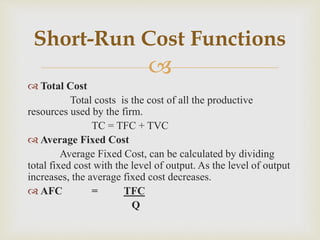 
 Total Cost
Total costs is the cost of all the productive
resources used by the firm.
TC = TFC + TVC
 Average Fixed Cost
Average Fixed Cost, can be calculated by dividing
total fixed cost with the level of output. As the level of output
increases, the average fixed cost decreases.
 AFC = TFC
Q
Short-Run Cost Functions
 