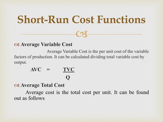
 Average Variable Cost
Average Variable Cost is the per unit cost of the variable
factors of production. It can be calculated dividing total variable cost by
output.
AVC = TVC
Q
 Average Total Cost
Average cost is the total cost per unit. It can be found
out as follows
Short-Run Cost Functions
 