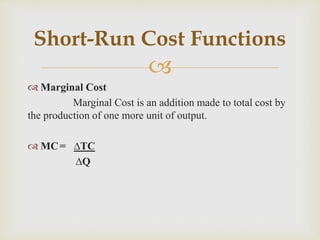 
 Marginal Cost
Marginal Cost is an addition made to total cost by
the production of one more unit of output.
 MC= ∆TC
∆Q
Short-Run Cost Functions
 