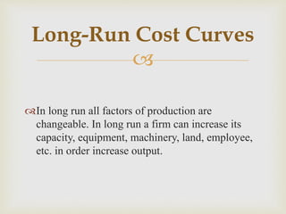 
In long run all factors of production are
changeable. In long run a firm can increase its
capacity, equipment, machinery, land, employee,
etc. in order increase output.
Long-Run Cost Curves
 
