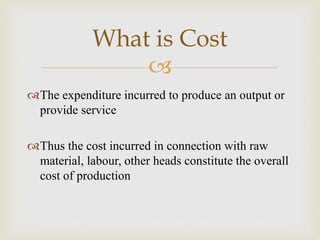 
The expenditure incurred to produce an output or
provide service
Thus the cost incurred in connection with raw
material, labour, other heads constitute the overall
cost of production
What is Cost
 