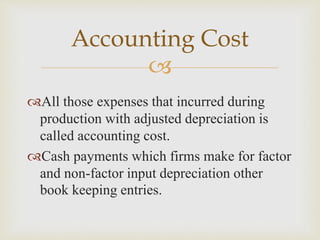 
All those expenses that incurred during
production with adjusted depreciation is
called accounting cost.
Cash payments which firms make for factor
and non-factor input depreciation other
book keeping entries.
Accounting Cost
 