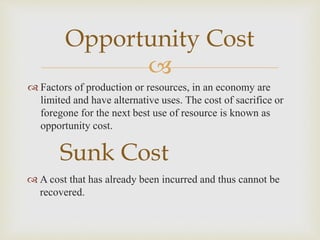 
 Factors of production or resources, in an economy are
limited and have alternative uses. The cost of sacrifice or
foregone for the next best use of resource is known as
opportunity cost.
Opportunity Cost
Sunk Cost
 A cost that has already been incurred and thus cannot be
recovered.
 