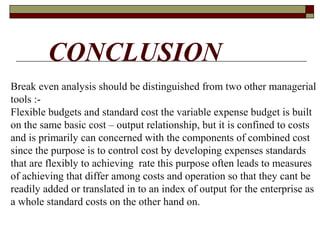 Break even analysis should be distinguished from two other managerial
tools :-
Flexible budgets and standard cost the variable expense budget is built
on the same basic cost – output relationship, but it is confined to costs
and is primarily can concerned with the components of combined cost
since the purpose is to control cost by developing expenses standards
that are flexibly to achieving rate this purpose often leads to measures
of achieving that differ among costs and operation so that they cant be
readily added or translated in to an index of output for the enterprise as
a whole standard costs on the other hand on.
CONCLUSION
 