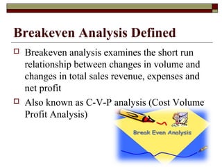 Breakeven Analysis Defined
 Breakeven analysis examines the short run
relationship between changes in volume and
changes in total sales revenue, expenses and
net profit
 Also known as C-V-P analysis (Cost Volume
Profit Analysis)
 