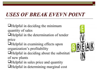 USES OF BREAK EVEVN POINT
Helpful in deciding the minimum
quantity of sales
Helpful in the determination of tender
price
Helpful in examining effects upon
organization’s profitability
Helpful in deciding about the substitution
of new plants
Helpful in sales price and quantity
Helpful in determining marginal cost
 