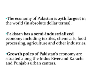 •The economy of Pakistan is 27th largest in
the world (in absolute dollar terms).
•Pakistan has a semi-industrialized
economy including textiles, chemicals, food
processing, agriculture and other industries.
•Growth poles of Pakistan's economy are
situated along the Indus River and Karachi
and Punjab's urban centers.
 