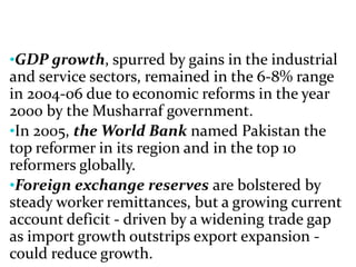 •GDP growth, spurred by gains in the industrial
and service sectors, remained in the 6-8% range
in 2004-06 due to economic reforms in the year
2000 by the Musharraf government.
•In 2005, the World Bank named Pakistan the
top reformer in its region and in the top 10
reformers globally.
•Foreign exchange reserves are bolstered by
steady worker remittances, but a growing current
account deficit - driven by a widening trade gap
as import growth outstrips export expansion -
could reduce growth.
 