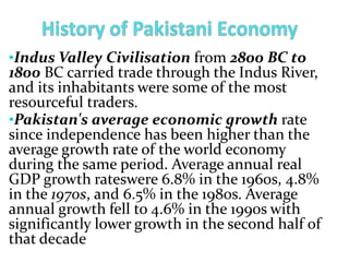 •Indus Valley Civilisation from 2800 BC to
1800 BC carried trade through the Indus River,
and its inhabitants were some of the most
resourceful traders.
•Pakistan's average economic growth rate
since independence has been higher than the
average growth rate of the world economy
during the same period. Average annual real
GDP growth rateswere 6.8% in the 1960s, 4.8%
in the 1970s, and 6.5% in the 1980s. Average
annual growth fell to 4.6% in the 1990s with
significantly lower growth in the second half of
that decade
 