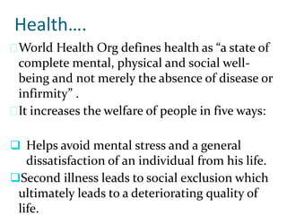 Health….
World Health Org defines health as “a state of
complete mental, physical and social well-
being and not merely the absence of disease or
infirmity” .
It increases the welfare of people in five ways:
 Helps avoid mental stress and a general
dissatisfaction of an individual from his life.
Second illness leads to social exclusion which
ultimately leads to a deteriorating quality of
life.
 