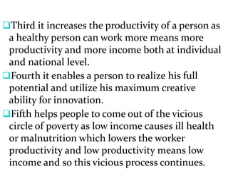 Third it increases the productivity of a person as
a healthy person can work more means more
productivity and more income both at individual
and national level.
Fourth it enables a person to realize his full
potential and utilize his maximum creative
ability for innovation.
Fifth helps people to come out of the vicious
circle of poverty as low income causes ill health
or malnutrition which lowers the worker
productivity and low productivity means low
income and so this vicious process continues.
 