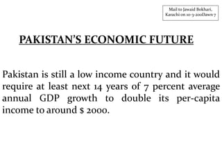 Pakistan is still a low income country and it would
require at least next 14 years of 7 percent average
annual GDP growth to double its per-capita
income to around $ 2000.
Mail to Jawaid Bokhari,
Karachi on 10-3-200Dawn 7
PAKISTAN’S ECONOMIC FUTURE
 