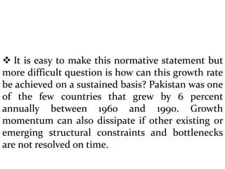  It is easy to make this normative statement but
more difficult question is how can this growth rate
be achieved on a sustained basis? Pakistan was one
of the few countries that grew by 6 percent
annually between 1960 and 1990. Growth
momentum can also dissipate if other existing or
emerging structural constraints and bottlenecks
are not resolved on time.
 