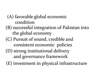 (A) favorable global economic
condition
(B) successful integration of Pakistan into
the global economy .
(C) Pursuit of sound, credible and
consistent economic policies
(D) strong institutional delivery
and governance framework
(E) investment in physical infrastructure
 