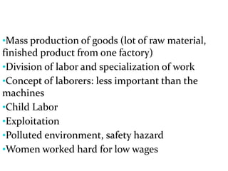 •Mass production of goods (lot of raw material,
finished product from one factory)
•Division of labor and specialization of work
•Concept of laborers: less important than the
machines
•Child Labor
•Exploitation
•Polluted environment, safety hazard
•Women worked hard for low wages
 