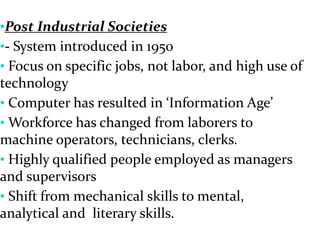 •Post Industrial Societies
•- System introduced in 1950
• Focus on specific jobs, not labor, and high use of
technology
• Computer has resulted in ‘Information Age’
• Workforce has changed from laborers to
machine operators, technicians, clerks.
• Highly qualified people employed as managers
and supervisors
• Shift from mechanical skills to mental,
analytical and literary skills.
 