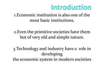1.Economic institution is also one of the
most basic institutions.
2.Even the primitive societies have them
but of very old and simple nature.
3.Technology and industry have a role in
developing
the economic system in modern societies
 