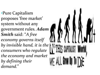 •Pure Capitalism
proposes ‘free market’
system without any
government rules. Adam
Smith said: “A free
economy governs itself
by invisible hand, it is the
consumers who regulate
the economy and market
by defining their
demand.”
 