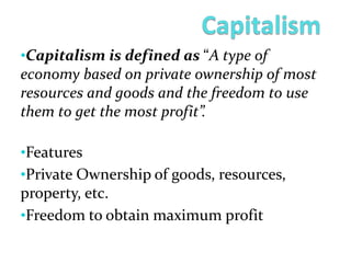 •Capitalism is defined as “A type of
economy based on private ownership of most
resources and goods and the freedom to use
them to get the most profit”.
•Features
•Private Ownership of goods, resources,
property, etc.
•Freedom to obtain maximum profit
 