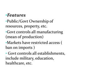 •Features
•Public/Govt Ownership of
resources, property, etc.
•Govt controls all manufacturing
(mean of production)
•Markets have restricted access (
ban on imports )
• Govt controls all establishments,
include military, education,
healthcare, etc.
 