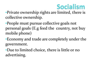 •Private ownership rights are limited, there is
collective ownership.
•People must pursue collective goals not
personal goals (E.g feed the country, not buy
mobile phone)
•Economy and trade are completely under the
government.
•Due to limited choice, there is little or no
advertising.
 