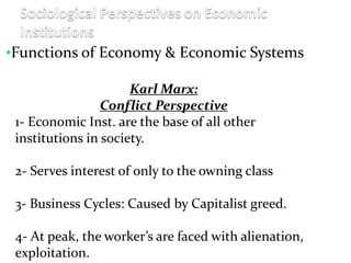 •Functions of Economy & Economic Systems
Karl Marx:
Conflict Perspective
1- Economic Inst. are the base of all other
institutions in society.
2- Serves interest of only to the owning class
3- Business Cycles: Caused by Capitalist greed.
4- At peak, the worker’s are faced with alienation,
exploitation.
 