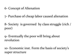6- Concept of Alienation
7- Purchase of cheap labor caused alienation
8- Society is governed by class struggle (rich /
poor)
9- Eventually the poor will bring about
revolution
10- Economic inst. Form the basis of society’s
super structure
 