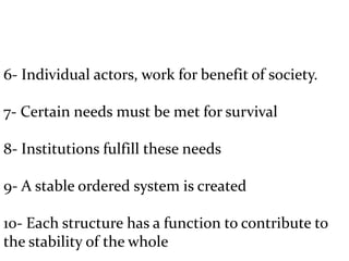 6- Individual actors, work for benefit of society.
7- Certain needs must be met for survival
8- Institutions fulfill these needs
9- A stable ordered system is created
10- Each structure has a function to contribute to
the stability of the whole
 