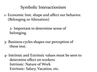 Symbolic Interactionism
1- Economic Inst. shape and affect our behavior.
(Belonging or Alienation)
2- Important to determine sense of
belonging.
3- Business cycles shapes our perception of
these inst.
4- Intrinsic and Extrinsic values must be seen to
determine effect on workers
Intrinsic: Nature of Work
Extrinsic: Salary, Vacation, etc.
 