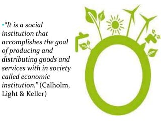 •“It is a social
institution that
accomplishes the goal
of producing and
distributing goods and
services with in society
called economic
institution.” (Calholm,
Light & Keller)
 