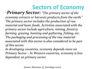 •Primary Sector: “The primary sector of the
economy extracts or harvests products from the earth.”
The primary sector includes the production of raw
material and basic foods. Activities associated with the
primary sector include agriculture, mining, forestry,
farming, grazing, hunting and gathering, fishing, etc.
The packaging and processing of the raw material
associated with this sector is also considered to be part
of this sector.
In developing countries, economy depends more on
Primary Sector – In Western countries, economy is less
dependent on primary sector.
Source: Macionis, J.J. Sociology (2010)
 