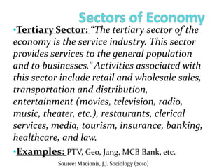 •Tertiary Sector: “The tertiary sector of the
economy is the service industry. This sector
provides services to the general population
and to businesses.” Activities associated with
this sector include retail and wholesale sales,
transportation and distribution,
entertainment (movies, television, radio,
music, theater, etc.), restaurants, clerical
services, media, tourism, insurance, banking,
healthcare, and law.
•Examples: PTV, Geo, Jang, MCB Bank, etc.
Source: Macionis, J.J. Sociology (2010)
 