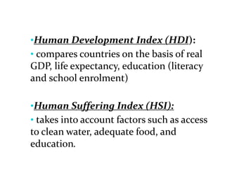 •Human Development Index (HDI):
• compares countries on the basis of real
GDP, life expectancy, education (literacy
and school enrolment)
•Human Suffering Index (HSI):
• takes into account factors such as access
to clean water, adequate food, and
education.
 