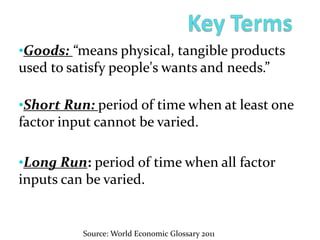 •Goods: “means physical, tangible products
used to satisfy people's wants and needs.”
•Short Run: period of time when at least one
factor input cannot be varied.
•Long Run: period of time when all factor
inputs can be varied.
Source: World Economic Glossary 2011
 