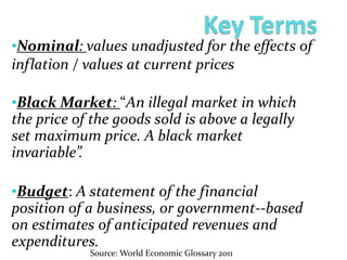 •Nominal: values unadjusted for the effects of
inflation / values at current prices
•Black Market: “An illegal market in which
the price of the goods sold is above a legally
set maximum price. A black market
invariable”.
•Budget: A statement of the financial
position of a business, or government--based
on estimates of anticipated revenues and
expenditures.
Source: World Economic Glossary 2011
 