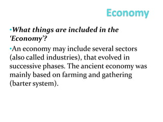 •What things are included in the
‘Economy’?
•An economy may include several sectors
(also called industries), that evolved in
successive phases. The ancient economy was
mainly based on farming and gathering
(barter system).
 