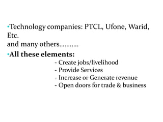 •Technology companies: PTCL, Ufone, Warid,
Etc.
and many others………..
•All these elements:
- Create jobs/livelihood
- Provide Services
- Increase or Generate revenue
- Open doors for trade & business
 