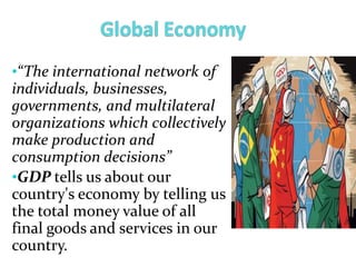 •“The international network of
individuals, businesses,
governments, and multilateral
organizations which collectively
make production and
consumption decisions”
•GDP tells us about our
country's economy by telling us
the total money value of all
final goods and services in our
country.
 