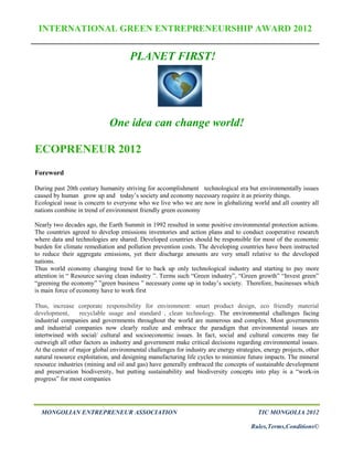INTERNATIONAL GREEN ENTREPRENEURSHIP AWARD 2012


                                     PLANET FIRST!




                             One idea can change world!

ECOPRENEUR 2012
Foreword

During past 20th century humanity striving for accomplishment technological era but environmentally issues
caused by human grow up and today’s society and economy necessary require it as priority things.
Ecological issue is concern to everyone who we live who we are now in globalizing world and all country all
nations combine in trend of environment friendly green economy

Nearly two decades ago, the Earth Summit in 1992 resulted in some positive environmental protection actions.
The countries agreed to develop emissions inventories and action plans and to conduct cooperative research
where data and technologies are shared. Developed countries should be responsible for most of the economic
burden for climate remediation and pollution prevention costs. The developing countries have been instructed
to reduce their aggregate emissions, yet their discharge amounts are very small relative to the developed
nations.
Thus world economy changing trend for to back up only technological industry and starting to pay more
attention in “ Resource saving clean industry ”. Terms such “Green industry”, “Green growth” “Invest green”
“greening the economy” ”green business ” necessary come up in today’s society. Therefore, businesses which
is main force of economy have to work first

Thus, increase corporate responsibility for environment: smart product design, eco friendly material
development,      recyclable usage and standard , clean technology. The environmental challenges facing
industrial companies and governments throughout the world are numerous and complex. Most governments
and industrial companies now clearly realize and embrace the paradigm that environmental issues are
intertwined with social/ cultural and socioeconomic issues. In fact, social and cultural concerns may far
outweigh all other factors as industry and government make critical decisions regarding environmental issues.
At the center of major global environmental challenges for industry are energy strategies, energy projects, other
natural resource exploitation, and designing manufacturing life cycles to minimize future impacts. The mineral
resource industries (mining and oil and gas) have generally embraced the concepts of sustainable development
and preservation biodiversity, but putting sustainability and biodiversity concepts into play is a “work-in
progress” for most companies




  MONGOLIAN ENTREPRENEUR ASSOCIATION                                                    TIC MONGOLIA 2012

                                                                                     Rules,Terms,Conditions©
 
