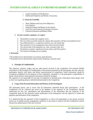 INTERNATIONAL GREEN ENTREPRENEURSHIP AWARD 2012

                    •   Legal Constitution of the Business.
                    •   Intellectual Properties and Patents, if necessary.

                    C. Financial Feasibility

                    •   Short, Medium and Long Term Objectives.
                    •   Cost Analysis.
                    •   Initial Investment and Return on Investment.
                    •   Cash Flow and Financial Forecasting: Scenarios.
                    •   Financial Statement and Balance Sheet.

        1. In your executive summary, we expect:

               The problem or need your company solves
               The size of the accessible market & evidence that customers will buy your product/service
               Your differentiation vs. competition and how you will sustain that
               The experience of your management team and/or advisory boards
               The current state of development (e.g., beta, customer trials, etc.)
               Timeframes to achieve significant revenue and/or cash flow positive
               The amount of funding you are seeking
3. Innovation

• The product/service demonstrates eco mission, green business.
• The product/service demonstrates improvement satisfying a customer need.


    1. Principle of Confidentiality

The organizer, sponsors, judges and any other person involved in the competition will maintain faithful
enforcement of the Principle of Confidentiality of the projects presented by the participants, but only when the
participants identify with clarity and before commencement of competition, which information should be
considered confidential for the purposes of the Competition. Generally it is the participant’s responsibility to
decide which and how much particular information should be divulged.
The organizer is not responsible for any type of complaints or demands from a third party whom alleges work
as their own regarding projects submitted and presented to the Competition.

    2. Usage of the Personal Information and Pictures of the Participants

The participant knows, and is aware, that all information submitted during their participation of the
Competition will be collected and saved in the database of the organizer of the Competition, thereby
authorizing the free use, reproduction and dissemination of the information that the organizer of the
competition needs for the promotion and/or publication of the information with the objective to inform the
purposes and information of the competition.

It is understood that the organizers of this Competition, as well as the participants or any person involved,
cannot use or publish articles, propaganda or publicity or any matter in relation with this Competition without
the previous authorization of the ones involved.


  MONGOLIAN ENTREPRENEUR ASSOCIATION                                                   TIC MONGOLIA 2012

                                                                                     Rules,Terms,Conditions©
 
