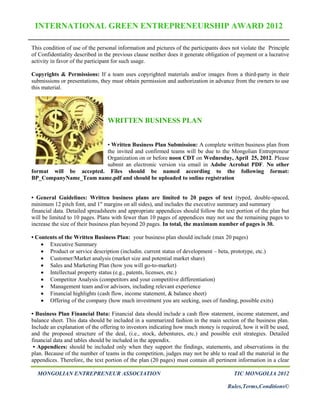 INTERNATIONAL GREEN ENTREPRENEURSHIP AWARD 2012

This condition of use of the personal information and pictures of the participants does not violate the Principle
of Confidentiality described in the previous clause neither does it generate obligation of payment or a lucrative
activity in favor of the participant for such usage.

Copyrights & Permissions: If a team uses copyrighted materials and/or images from a third-party in their
submissions or presentations, they must obtain permission and authorization in advance from the owners to use
this material.




                                 WRITTEN BUSINESS PLAN


                         • Written Business Plan Submission: A complete written business plan from
                         the invited and confirmed teams will be due to the Mongolian Entrepreneur
                         Organization on or before noon CDT on Wednesday, April 25, 2012. Please
                         submit an electronic version via email in Adobe Acrobat PDF. No other
format will be accepted. Files should be named according to the following format:
BP_CompanyName_Team name.pdf and should be uploaded to online registration


• General Guidelines: Written business plans are limited to 20 pages of text (typed, double-spaced,
minimum 12 pitch font, and 1" margins on all sides), and includes the executive summary and summary
financial data. Detailed spreadsheets and appropriate appendices should follow the text portion of the plan but
will be limited to 10 pages. Plans with fewer than 10 pages of appendices may not use the remaining pages to
increase the size of their business plan beyond 20 pages. In total, the maximum number of pages is 30.

• Contents of the Written Business Plan: your business plan should include (max 20 pages)
     Executive Summary
     Product or service description (includin. current status of development – beta, prototype, etc.)
     Customer/Market analysis (market size and potential market share)
     Sales and Marketing Plan (how you will go-to-market)
     Intellectual property status (e.g., patents, licenses, etc.)
     Competitor Analysis (competitors and your competitive differentiation)
     Management team and/or advisors, including relevant experience
     Financial highlights (cash flow, income statement, & balance sheet)
     Offering of the company (how much investment you are seeking, uses of funding, possible exits)

• Business Plan Financial Data: Financial data should include a cash flow statement, income statement, and
balance sheet. This data should be included in a summarized fashion in the main section of the business plan.
Include an explanation of the offering to investors indicating how much money is required, how it will be used,
and the proposed structure of the deal, (i.e., stock, debentures, etc.) and possible exit strategies. Detailed
financial data and tables should be included in the appendix.
 • Appendices: should be included only when they support the findings, statements, and observations in the
plan. Because of the number of teams in the competition, judges may not be able to read all the material in the
appendices. Therefore, the text portion of the plan (20 pages) must contain all pertinent information in a clear

  MONGOLIAN ENTREPRENEUR ASSOCIATION                                                    TIC MONGOLIA 2012

                                                                                      Rules,Terms,Conditions©
 