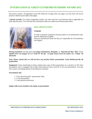 INTERNATIONAL GREEN ENTREPRENEURSHIP AWARD 2012

and concise manner. All appendices must fall within the 10 page limit; any pages over this limit will not be
posted or otherwise provided to the judges.

• Special Awards: For certain competition awards, you must state how your business plan is applicable for
these specific prizes. You will enter this information when you submit your business plan online


                                    ORAL PRESENTATION

                                    Language

                                    In order to promote competitive business plans on an international scale,
                                    must be submitted in English.
                                    However international teams but they are responsible for all translations
                                    into English




Oral presentations will take place on campus Ulaanbaatar, Mongolia on Thursday 03 May 2012. Teams
should arrive on campus between Noon 29 -30 Apr and plan return travel no earlier than Friday 04
afternoon

Note: Please remain that we will not have any practice before presentation. Team should provide all
preparation.

Equipment: Teams should plan to bring a laptop and a copy of their presentation on a zip drive or CD. Each
presentation room is equipped with a large-screen projector and a room PC to run your presentation. You may
also connect your laptop directly to the projector to present.

Presentation rule:

       1. 5 min advertising film / promotional video
       2. 15 min presentation
       3. 5 min question and answer


Judges will oversee members role equity on presentation




  MONGOLIAN ENTREPRENEUR ASSOCIATION                                                 TIC MONGOLIA 2012

                                                                                  Rules,Terms,Conditions©
 