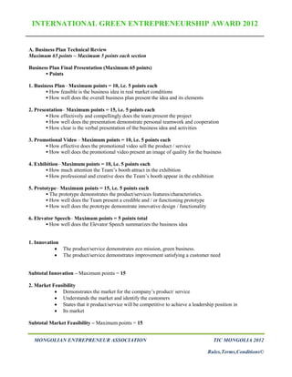 INTERNATIONAL GREEN ENTREPRENEURSHIP AWARD 2012


A. Business Plan Technical Review
Maximum 65 points – Maximum 5 points each section

Business Plan Final Presentation (Maximum 65 points)
        Points

1. Business Plan– Maximum points = 10, i.e. 5 points each
         How feasible is the business idea in real market conditions
         How well does the overall business plan present the idea and its elements

2. Presentation– Maximum points = 15, i.e. 5 points each
         How effectively and compellingly does the team present the project
         How well does the presentation demonstrate personal teamwork and cooperation
         How clear is the verbal presentation of the business idea and activities

3. Promotional Video – Maximum points = 10, i.e. 5 points each
        How effective does the promotional video sell the product / service
        How well does the promotional video present an image of quality for the business

4. Exhibition– Maximum points = 10, i.e. 5 points each
        How much attention the Team’s booth attract in the exhibition
        How professional and creative does the Team’s booth appear in the exhibition

5. Prototype– Maximum points = 15, i.e. 5 points each
         The prototype demonstrates the product/services features/characteristics.
         How well does the Team present a credible and / or functioning prototype
         How well does the prototype demonstrate innovative design / functionality

6. Elevator Speech– Maximum points = 5 points total
         How well does the Elevator Speech summarizes the business idea


1. Innovation
             The product/service demonstrates eco mission, green business.
             The product/service demonstrates improvement satisfying a customer need


Subtotal Innovation – Maximum points = 15

2. Market Feasibility
            Demonstrates the market for the company’s product/ service
            Understands the market and identify the customers
            States that it product/service will be competitive to achieve a leadership position in
            Its market

Subtotal Market Feasibility – Maximum points = 15


  MONGOLIAN ENTREPRENEUR ASSOCIATION                                                    TIC MONGOLIA 2012

                                                                                      Rules,Terms,Conditions©
 