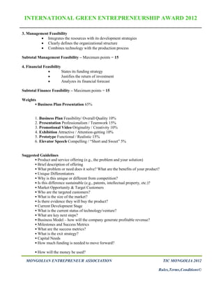 INTERNATIONAL GREEN ENTREPRENEURSHIP AWARD 2012

3. Management Feasibility
           Integrates the resources with its development strategies
           Clearly defines the organizational structure
           Combines technology with the production process

Subtotal Management Feasibility – Maximum points = 15

4. Financial Feasibility
                        States its funding strategy
                        Justifies the return of investment
                        Analyzes its financial forecast

Subtotal Finance Feasibility – Maximum points = 15

Weights
         Business Plan Presentation 65%


        1. Business Plan Feasibility/ Overall Quality 10%
        2. Presentation Professionalism / Teamwork 15%
        3. Promotional Video Originality / Creativity 10%
        4. Exhibition Attractive / Attention-getting 10%
        5. Prototype Functional / Realistic 15%
        6. Elevator Speech Compelling / “Short and Sweet” 5%


Suggested Guidelines
        Product and service offering (e.g., the problem and your solution)
        Brief description of offering
        What problem or need does it solve? What are the benefits of your product?
        Unique Differentiators
        Why is this unique or different from competition?
        Is this difference sustainable (e.g., patents, intellectual property, etc.)?
        Market Opportunity & Target Customers
        Who are the targeted customers?
        What is the size of the market?
        Is there evidence they will buy the product?
        Current Development Stage
        What is the current status of technology/venture?
        What are key next steps?
        Business Model – how will the company generate profitable revenue?
        Milestones and Success Metrics
        What are the success metrics?
        What is the exit strategy?
        Capital Needs
        How much funding is needed to move forward?

         How will the money be used?

  MONGOLIAN ENTREPRENEUR ASSOCIATION                                                    TIC MONGOLIA 2012

                                                                                    Rules,Terms,Conditions©
 