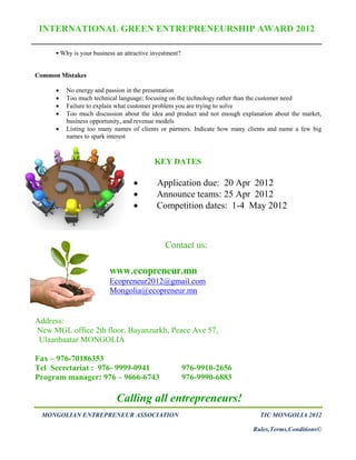 INTERNATIONAL GREEN ENTREPRENEURSHIP AWARD 2012

       Why is your business an attractive investment?


Common Mistakes

         No energy and passion in the presentation
         Too much technical language; focusing on the technology rather than the customer need
         Failure to explain what customer problem you are trying to solve
         Too much discussion about the idea and product and not enough explanation about the market,
          business opportunity, and revenue models
         Listing too many names of clients or partners. Indicate how many clients and name a few big
          names to spark interest



                                           KEY DATES

                                           Application due: 20 Apr 2012
                                           Announce teams: 25 Apr 2012
                                           Competition dates: 1-4 May 2012



                                                Contact us:

                          www.ecopreneur.mn
                          Ecopreneur2012@gmail.com
                          Mongolia@ecopreneur.mn


Address:
New MGL office 2th floor, Bayanzurkh, Peace Ave 57,
 Ulaanbaatar MONGOLIA

Fax – 976-70186353
Tel Secretariat : 976- 9999-0941                         976-9910-2656
Program manager: 976 – 9666-6743                         976-9990-6883

                             Calling all entrepreneurs!
 MONGOLIAN ENTREPRENEUR ASSOCIATION                                            TIC MONGOLIA 2012

                                                                            Rules,Terms,Conditions©
 