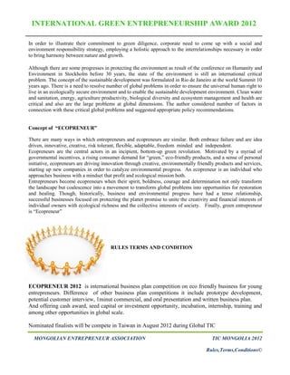 INTERNATIONAL GREEN ENTREPRENEURSHIP AWARD 2012

In order to illustrate their commitment to green diligence, corporate need to come up with a social and
environment responsibility strategy, employing a holistic approach to the interrelationships necessary in order
to bring harmony between nature and growth.

Although there are some progresses in protecting the environment as result of the conference on Humanity and
Environment in Stockholm before 30 years, the state of the environment is still an international critical
problem. The concept of the sustainable development was formulated in Rio de Janeiro at the world Summit 10
years ago. There is a need to resolve number of global problems in order to ensure the universal human right to
live in an ecologically secure environment and to enable the sustainable development environment. Clean water
and sanitation, energy, agriculture productivity, biological diversity and ecosystem management and health are
critical and also are the large problems at global dimensions. The author considered number of factors in
connection with these critical global problems and suggested appropriate policy recommendations.


Concept of “ECOPRENEUR”

There are many ways in which entrepreneurs and ecopreneurs are similar. Both embrace failure and are idea
driven, innovative, creative, risk tolerant, flexible, adaptable, freedom minded and independent.
Ecopreneurs are the central actors in an incipient, bottom-up green revolution. Motivated by a myriad of
governmental incentives, a rising consumer demand for “green,” eco-friendly products, and a sense of personal
initiative, ecopreneurs are driving innovation through creative, environmentally friendly products and services,
starting up new companies in order to catalyze environmental progress. An ecopreneur is an individual who
approaches business with a mindset that profit and ecological mission both.
Entrepreneurs become ecopreneurs when their spirit, boldness, courage and determination not only transform
the landscape but coalescence into a movement to transform global problems into opportunities for restoration
and healing. Though, historically, business and environmental progress have had a tense relationship,
successful businesses focused on protecting the planet promise to unite the creativity and financial interests of
individual owners with ecological richness and the collective interests of society. Finally, green entrepreneur
is “Ecopreneur”




                                       RULES TERMS AND CONDITION




ECOPRENEUR 2012 is international business plan competition on eco friendly business for young
entrepreneurs. Difference of other business plan competitions it include prototype development,
potential customer interview, 1minut commercial, and oral presentation and written business plan.
And offering cash award, seed capital or investment opportunity, incubation, internship, training and
among other opportunities in global scale.

Nominated finalists will be compete in Taiwan in August 2012 during Global TIC

  MONGOLIAN ENTREPRENEUR ASSOCIATION                                                    TIC MONGOLIA 2012

                                                                                     Rules,Terms,Conditions©
 